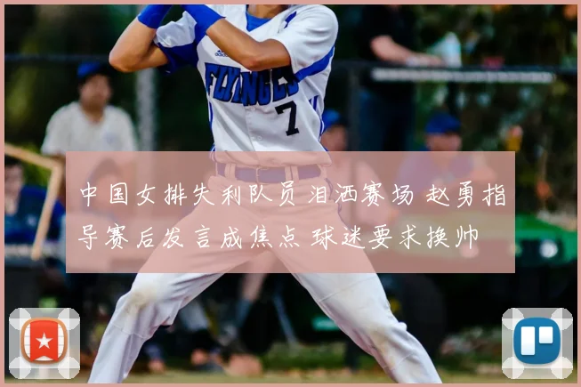 中国女排失利队员泪洒赛场 赵勇指导赛后发言成焦点 球迷要求换帅