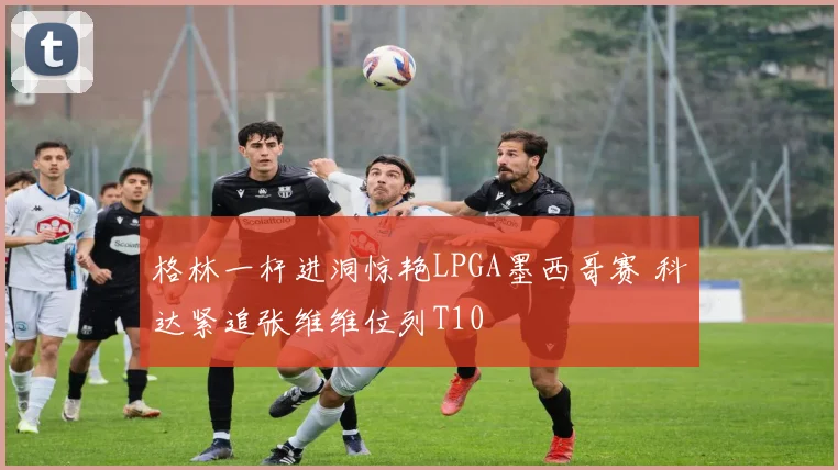 格林一杆进洞惊艳LPGA墨西哥赛 科达紧追张维维位列T10