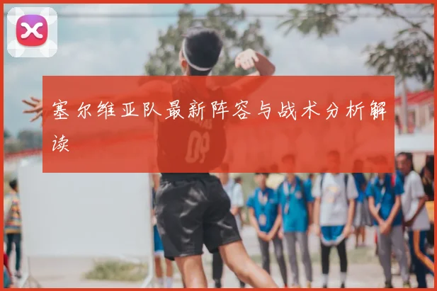 塞尔维亚队最新阵容与战术分析解读