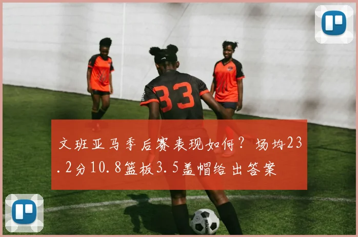 文班亚马季后赛表现如何？场均23.2分10.8篮板3.5盖帽给出答案