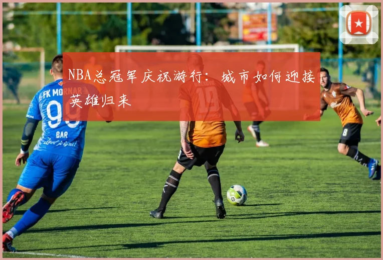 NBA总冠军庆祝游行：城市如何迎接英雄归来