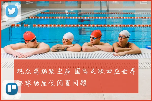 观众离场致空座 国际足联回应世界杯球场座位闲置问题