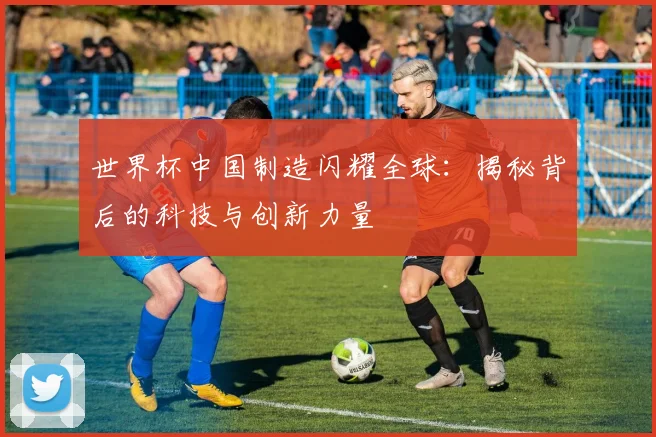 世界杯中国制造闪耀全球：揭秘背后的科技与创新力量