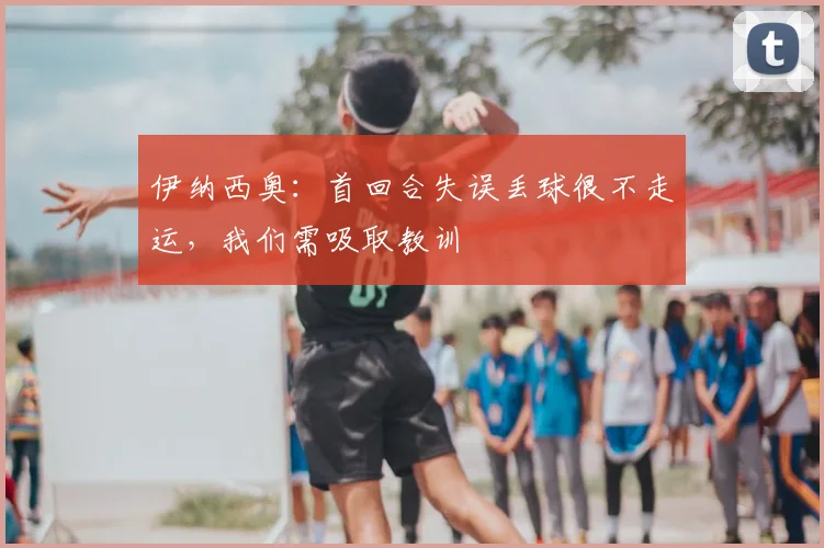 伊纳西奥：首回合失误丢球很不走运，我们需吸取教训
