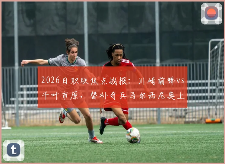 2026日职联焦点战报：川崎前锋vs千叶市原，替补奇兵马尔西尼奥上演绝杀好戏，附全场战术解读与球员评分