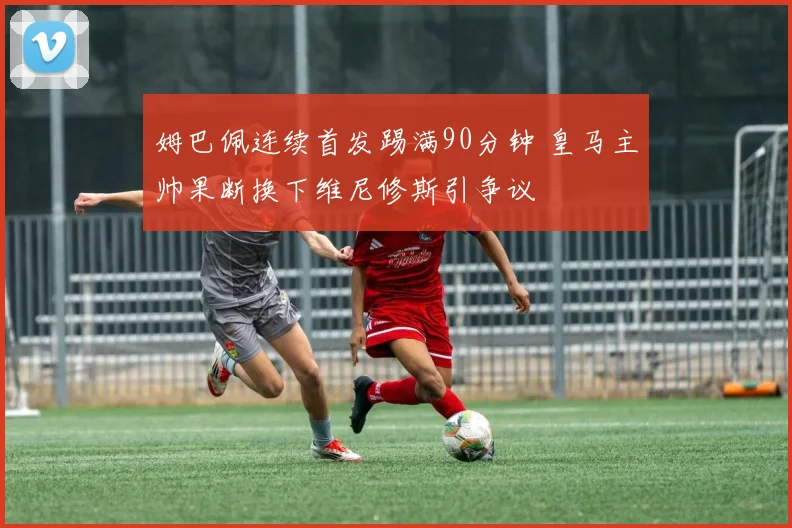 姆巴佩连续首发踢满90分钟 皇马主帅果断换下维尼修斯引争议