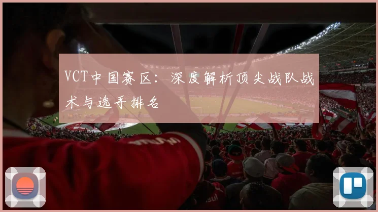 VCT中国赛区：深度解析顶尖战队战术与选手排名