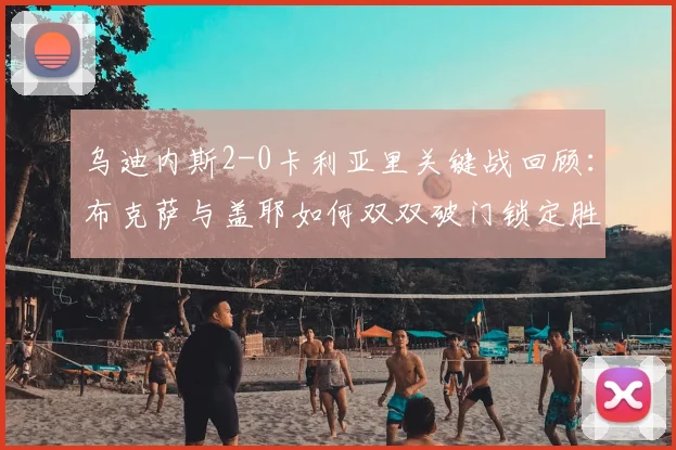 乌迪内斯2-0卡利亚里关键战回顾：布克萨与盖耶如何双双破门锁定胜局？