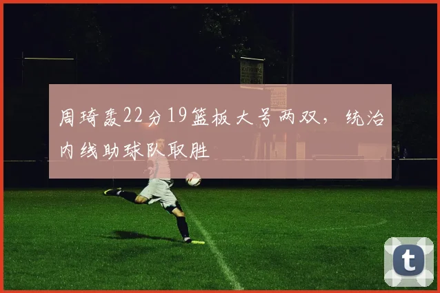 周琦轰22分19篮板大号两双，统治内线助球队取胜