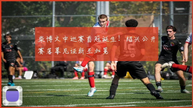 柴博文中巡赛首冠诞生！绍兴公开赛落幕见证新王加冕