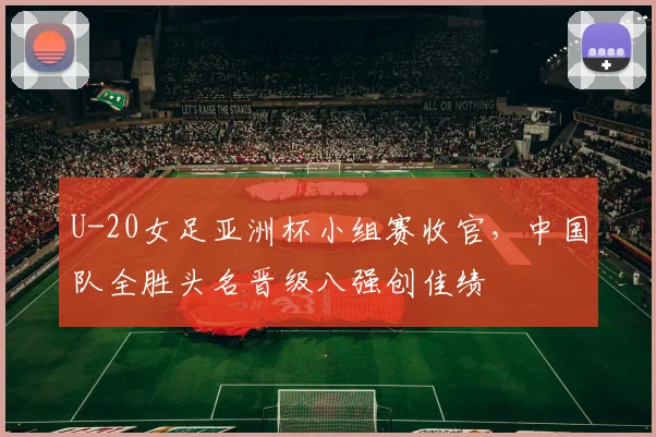 U-20女足亚洲杯小组赛收官，中国队全胜头名晋级八强创佳绩