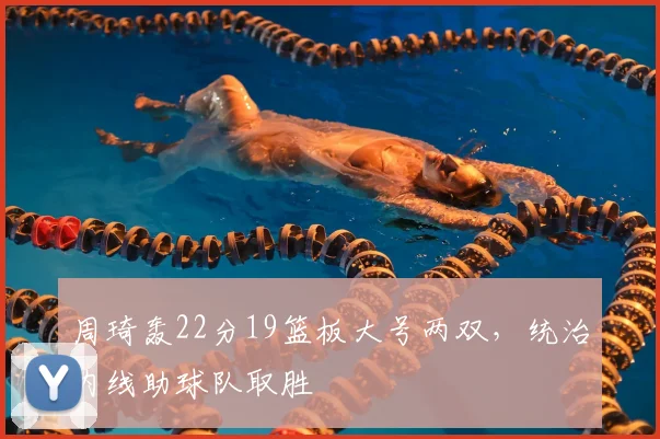 周琦轰22分19篮板大号两双,统治内线助球队取胜