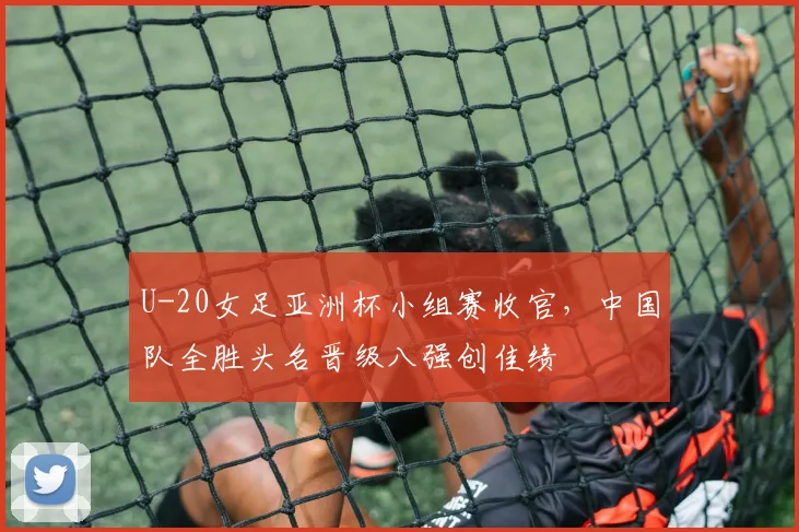 U-20女足亚洲杯小组赛收官，中国队全胜头名晋级八强创佳绩