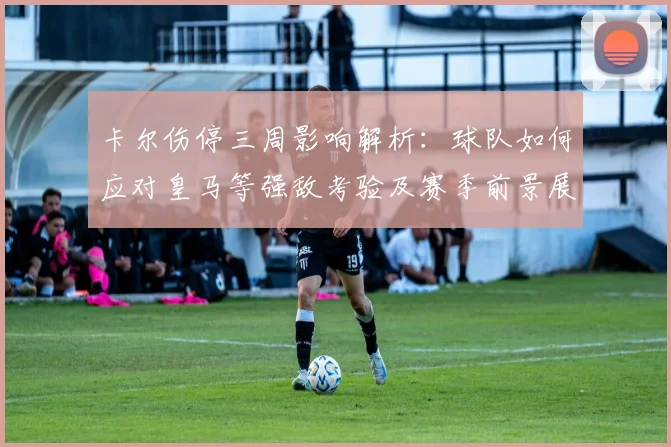 卡尔伤停三周影响解析：球队如何应对皇马等强敌考验及赛季前景展望