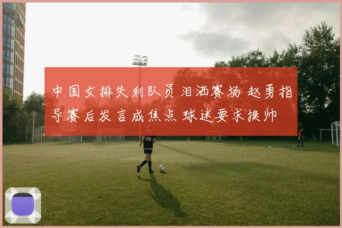 中国女排失利队员泪洒赛场 赵勇指导赛后发言成焦点 球迷要求换帅