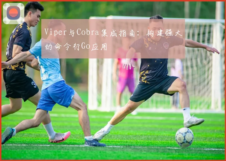 Viper与Cobra集成指南：构建强大的命令行Go应用