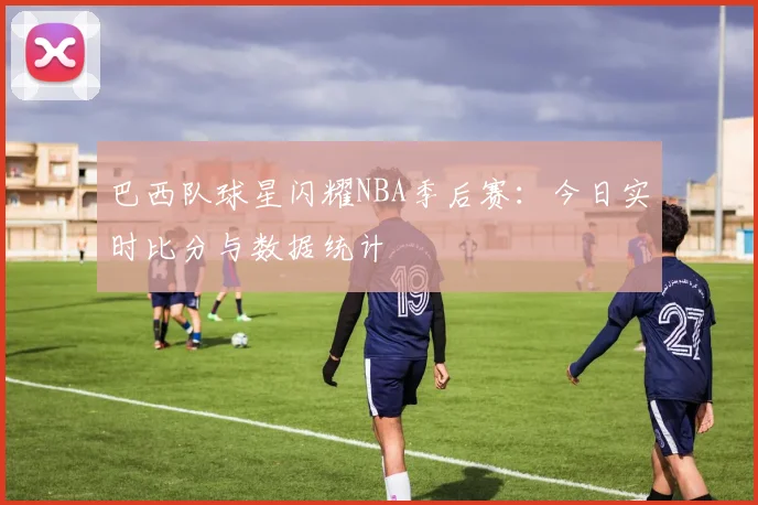 巴西队球星闪耀NBA季后赛：今日实时比分与数据统计