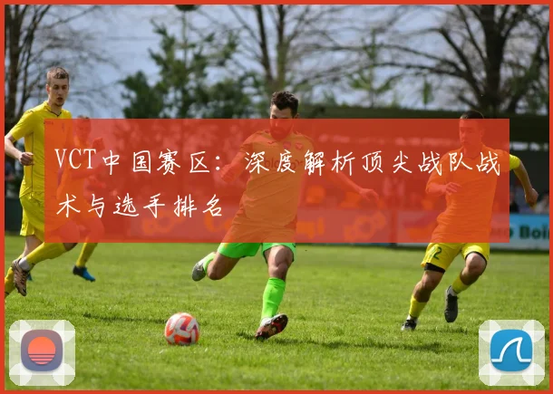 VCT中国赛区：深度解析顶尖战队战术与选手排名