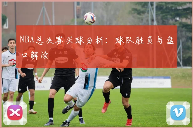NBA总决赛买球分析：球队胜负与盘口解读
